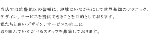 当店では筑豊地区の皆様に、地域にいながらにして世界基準のテクニック、デザイン、サービスを提供できることを目的としております。私たちと良いデザイン、サービスの向上に取り組んでいただけるスタッフを募集しております。